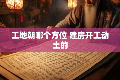 工地朝哪个方位 建房开工动土的