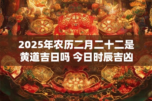 2025年农历二月二十二是黄道吉日吗 今日时辰吉凶 2025年农历二月二十二是黄道吉日吗 今日时辰吉凶