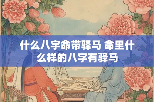 什么八字命带驿马 命里什么样的八字有驿马