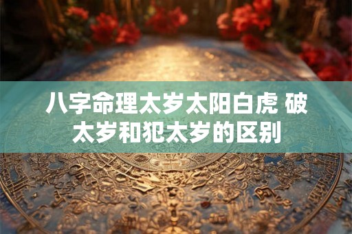 八字命理太岁太阳白虎 破太岁和犯太岁的区别 八字命理太岁太阳白虎 破太岁和犯太岁的区别