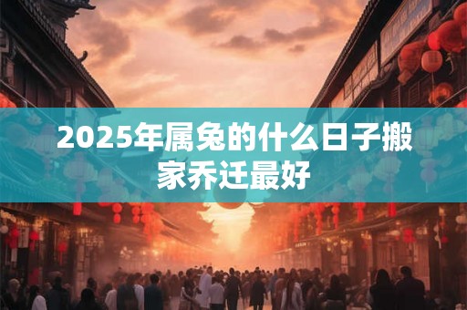 2025年属兔的什么日子搬家乔迁最好 2025年属兔的什么日子搬家乔迁最好