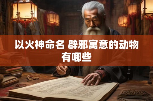 以火神命名 辟邪寓意的动物有哪些 以火神命名 辟邪寓意的动物有哪些