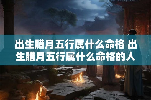 出生腊月五行属什么命格 出生腊月五行属什么命格的人 出生腊月五行属什么命格 出生腊月五行属什么命格的人
