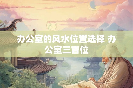 办公室的风水位置选择 办公室三吉位 办公室的风水位置选择 办公室三吉位