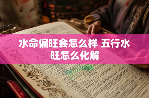 水命偏旺会怎么样 五行水旺怎么化解 水命偏旺会怎么样 五行水旺怎么化解