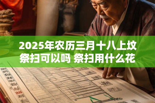 2025年农历三月十八上坟祭扫可以吗 祭扫用什么花比较好 2025年农历三月十八上坟祭扫可以吗 祭扫用什么花比较好