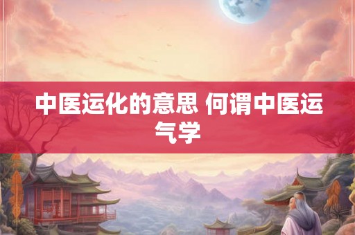 中医运化的意思 何谓中医运气学 中医运化的意思 何谓中医运气学