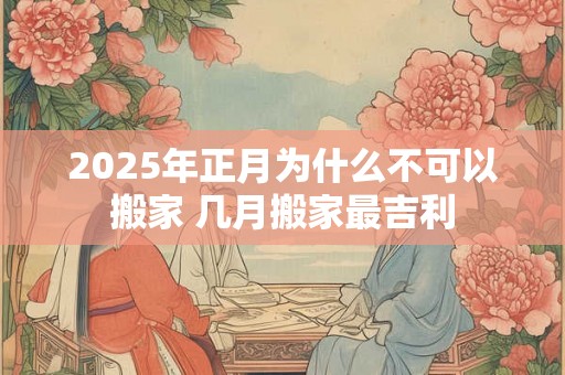 2025年正月为什么不可以搬家 几月搬家最吉利 2025年正月为什么不可以搬家 几月搬家最吉利
