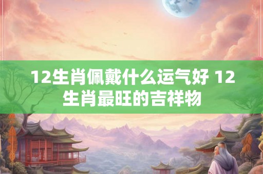 12生肖佩戴什么运气好 12生肖最旺的吉祥物 12生肖佩戴什么运气好 12生肖最旺的吉祥物