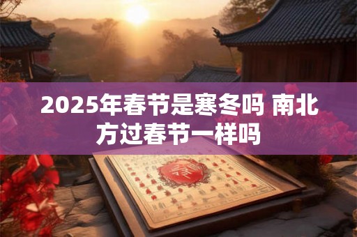 2025年春节是寒冬吗 南北方过春节一样吗 2025年春节是寒冬吗 南北方过春节一样吗
