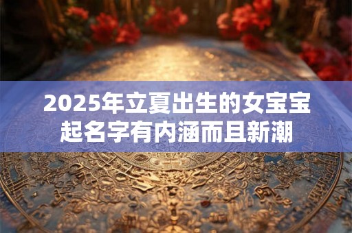 2025年立夏出生的女宝宝起名字有内涵而且新潮 2025年立夏出生的女宝宝起名字有内涵而且新潮