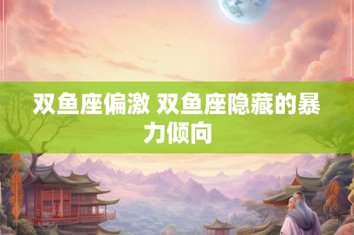 双鱼座偏激 双鱼座隐藏的暴力倾向 双鱼座偏激 双鱼座隐藏的暴力倾向