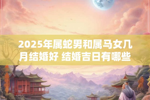 2025年属蛇男和属马女几月结婚好 结婚吉日有哪些天 2025年属蛇男和属马女几月结婚好 结婚吉日有哪些天