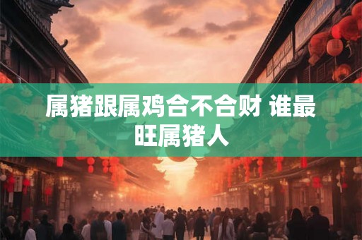 属猪跟属鸡合不合财 谁最旺属猪人 属猪跟属鸡合不合财 谁最旺属猪人