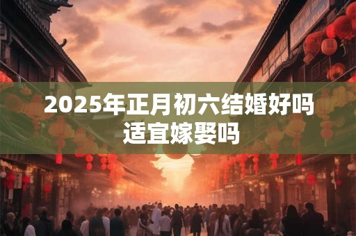 2025年正月初六结婚好吗 适宜嫁娶吗 2025年正月初六结婚好吗 适宜嫁娶吗