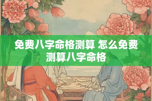 免费八字命格测算 怎么免费测算八字命格 免费八字命格测算 怎么免费测算八字命格