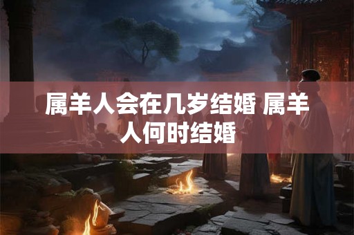 属羊人会在几岁结婚 属羊人何时结婚 属羊人会在几岁结婚 属羊人何时结婚