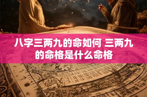 八字三两九的命如何 三两九的命格是什么命格 八字三两九的命如何 三两九的命格是什么命格