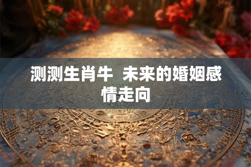 测测生肖牛  未来的婚姻感情走向