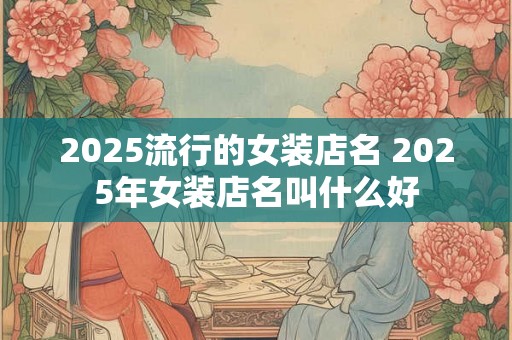 2025流行的女装店名 2025年女装店名叫什么好 2025流行的女装店名 2025年女装店名叫什么好