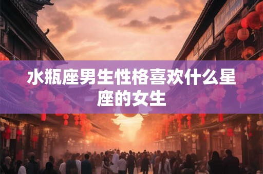 水瓶座男生性格喜欢什么星座的女生 水瓶座男生性格喜欢什么星座的女生