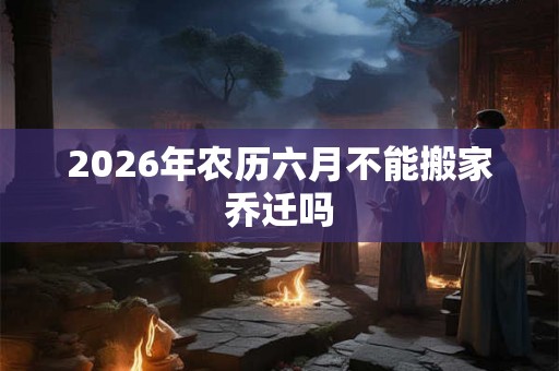 2026年农历六月不能搬家乔迁吗