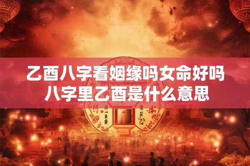 乙酉八字看姻缘吗女命好吗 八字里乙酉是什么意思 乙酉八字看姻缘吗女命好吗 八字里乙酉是什么意思