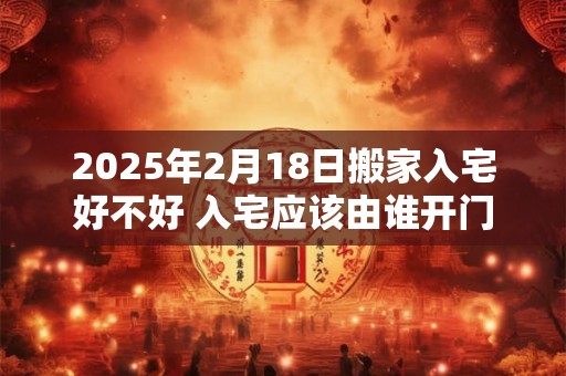 2025年2月18日搬家入宅好不好 入宅应该由谁开门