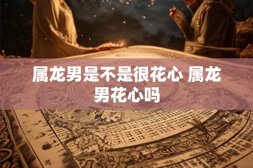 属龙男是不是很花心 属龙男花心吗
