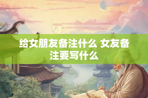 给女朋友备注什么 女友备注要写什么