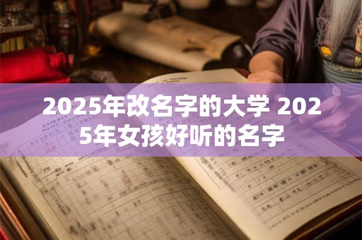 2025年改名字的大学 2025年女孩好听的名字