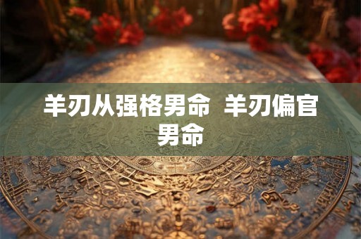 羊刃从强格男命 羊刃偏官男命 羊刃从强格男命 羊刃偏官男命
