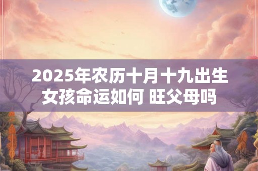 2025年农历十月十九出生女孩命运如何 旺父母吗 2025年农历十月十九出生女孩命运如何 旺父母吗
