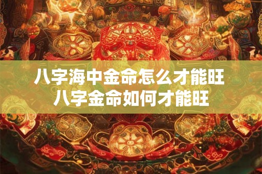 八字海中金命怎么才能旺 八字金命如何才能旺 八字海中金命怎么才能旺 八字金命如何才能旺