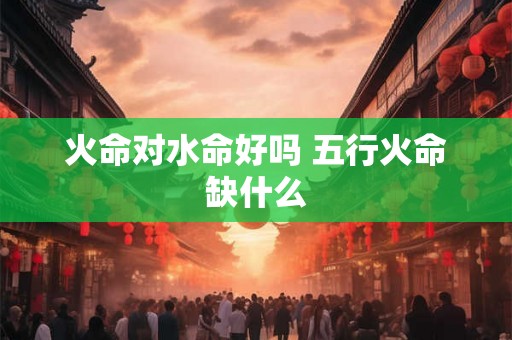 火命对水命好吗 五行火命缺什么 火命对水命好吗 五行火命缺什么
