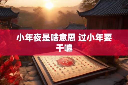 小年夜是啥意思 过小年要干嘛 小年夜是啥意思 过小年要干嘛