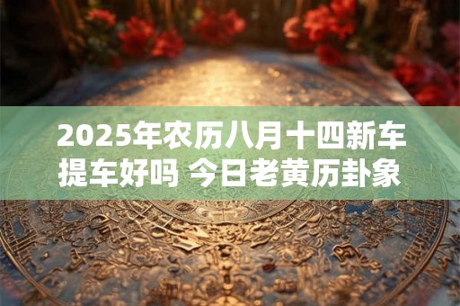 2025年农历八月十四新车提车好吗 今日老黄历卦象 2025年农历八月十四新车提车好吗 今日老黄历卦象
