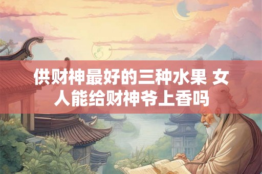 供财神最好的三种水果 女人能给财神爷上香吗 供财神最好的三种水果 女人能给财神爷上香吗