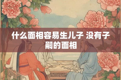 什么面相容易生儿子 没有子嗣的面相 什么面相容易生儿子 没有子嗣的面相