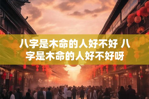 八字是木命的人好不好 八字是木命的人好不好呀 八字是木命的人好不好 八字是木命的人好不好呀