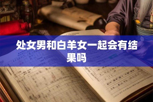 处女男和白羊女一起会有结果吗 处女男和白羊女一起会有结果吗