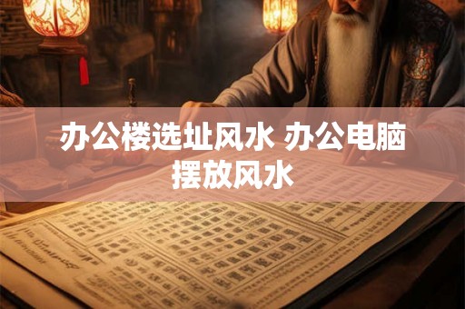 办公楼选址风水 办公电脑摆放风水 办公楼选址风水 办公电脑摆放风水