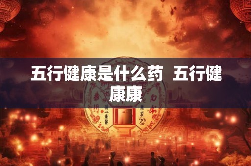 五行健康是什么药 五行健康康 五行健康是什么药 五行健康康