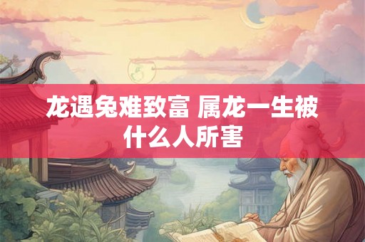 龙遇兔难致富 属龙一生被什么人所害 龙遇兔难致富 属龙一生被什么人所害