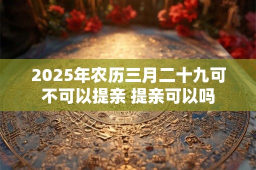 2025年农历三月二十九可不可以提亲 提亲可以吗 2025年农历三月二十九可不可以提亲 提亲可以吗