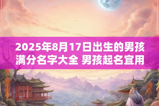 2025年8月17日出生的男孩满分名字大全 男孩起名宜用字合集 2025年8月17日出生的男孩满分名字大全 男孩起名宜用字合集
