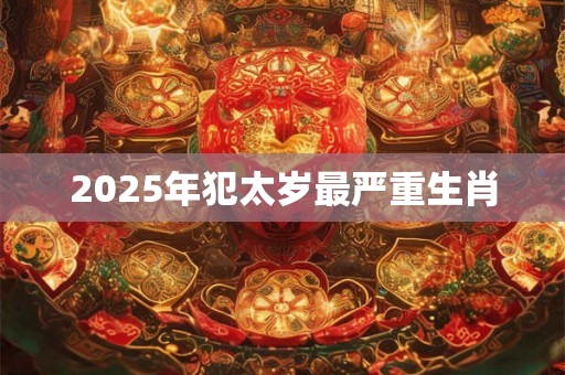 2025年犯太岁最严重生肖 2025年犯太岁最严重生肖