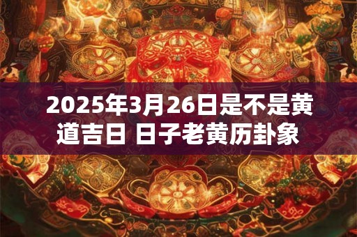 2025年3月26日是不是黄道吉日 日子老黄历卦象 2025年3月26日是不是黄道吉日 日子老黄历卦象