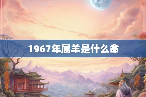 1967年属羊是什么命 1967年属羊是什么命