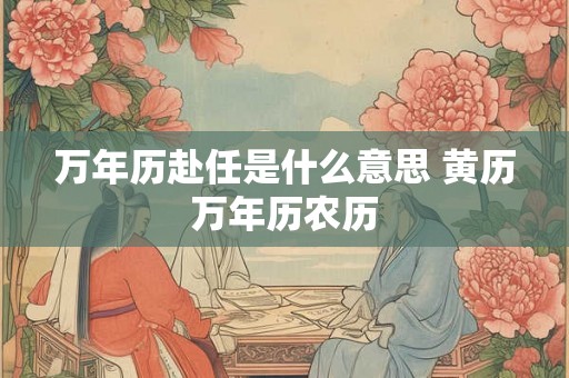 万年历赴任是什么意思 黄历万年历农历 万年历赴任是什么意思 黄历万年历农历